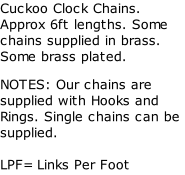 Cuckoo Clock Chains. Approx 6ft lengths. Some chains supplied in brass.  Some brass plated. NOTES: Our chains are supplied with Hooks and Rings. Single chains can be supplied.  LPF= Links Per Foot