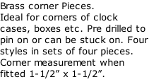 Brass corner Pieces. Ideal for corners of clock cases, boxes etc. Pre drilled to pin on or can be stuck on. Four styles in sets of four pieces. Corner measurement when fitted 1-1/2” x 1-1/2”.
